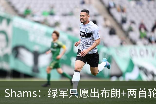 Shams：绿军只愿出布朗+两首轮 雄鹿想要冈萨雷斯等年轻人被拒